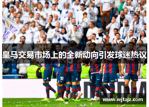 皇马交易市场上的全新动向引发球迷热议