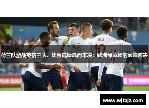荷兰队激战英格兰队，比赛成绩悬而未决：欧洲绿茵场的巅峰对决